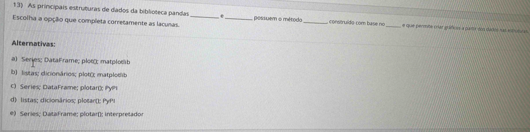 As principais estruturas de dados da biblioteca pandas _e _, possuem o método _construído com base no _e que permite criar gráficos a partir dos dados nas estruturas
Escolha a opção que completa corretamente as lacunas.
Alternativas:
a) Series; DataFrame; plot(); matplotlib
b) listas; dicionários; plot(); matplotlib
c) Series; DataFrame; plotar(); PyPI
d) listas; dicionários; plotar(); PyPI
e) Series; DataFrame; plotar(); interpretador