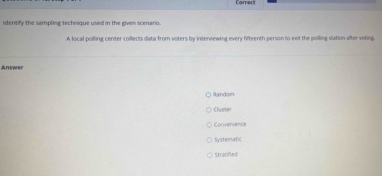 Correct
Identify the sampling technique used in the given scenario.
A local polling center collects data from voters by interviewing every fifteenth person to exit the polling station after voting.
Answer
Random
Cluster
Convenience
Systematic
Stratified