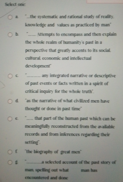 Select one: 
a " the systematic and rational study of reality. 
knowledge and values as practiced by man" 
b ._ Attempts to encompass and then explain 
the whole realm of humanity's past in a 
perspective that greatly accents to its social. 
cultural, economic and intellectual 
development" 
C _any integrated narrative or descriptive 
of past events or facts written in a spirit of 
critical inquiry for the whole truth". 
d. “as the narrative of what civilized men have 
thought or done in past time" 
e _that part of the human past which can be 
meaningfully reconstructed from the available 
records and from inferences regarding their 
setting". 
£ "the biography of great men" 
g _La selected account of the past story of 
man, spelling out what man has 
encountered and done