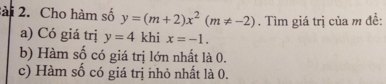 sài 2. Cho hàm số y=(m+2)x^2(m!= -2). Tìm giá trị của m đề: 
a) Có giá trị y=4 khi x=-1. 
b) Hàm số có giá trị lớn nhất là 0. 
c) Hàm số có giá trị nhỏ nhất là 0.