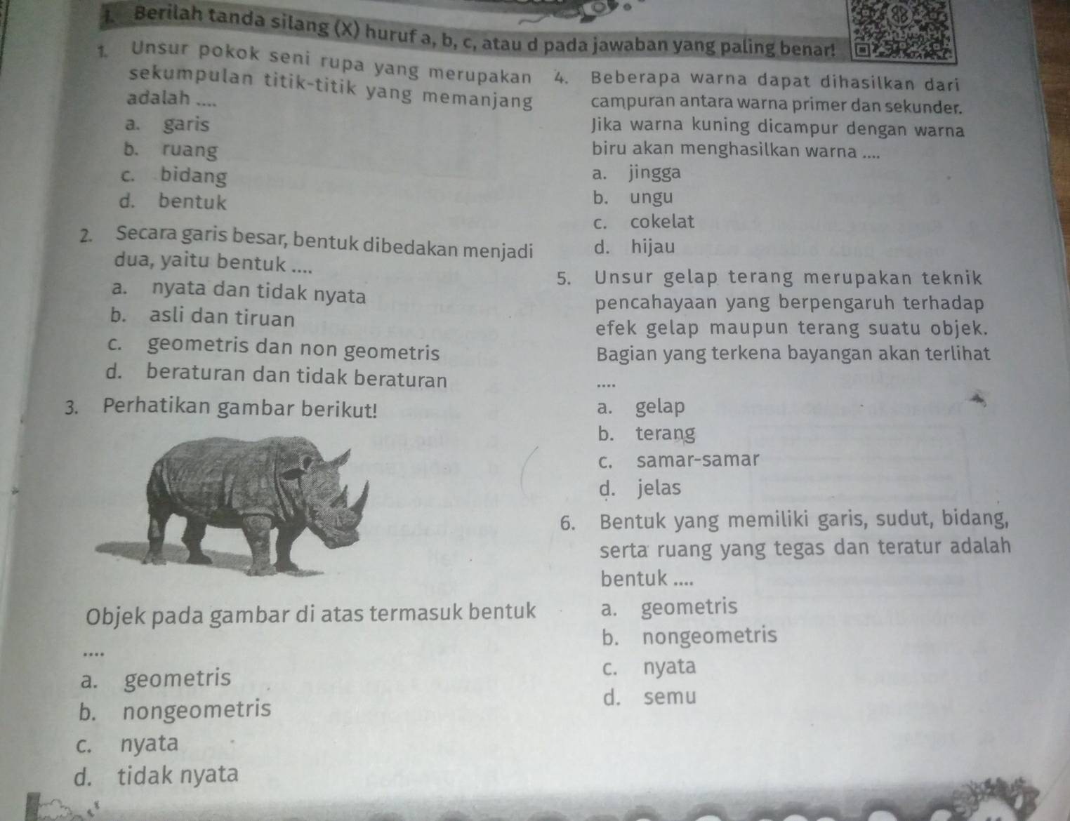 Berilah tanda silang (X) huruf a, b, c, atau d pada jawaban yang paling benar!
1 Unsur pokok seni rupa yang merupakan 4. Beberapa warna dapat dihasilkan dari
sekumpulan titik-titik yang memanjang
adalah .... campuran antara warna primer dan sekunder.
a. garis Jika warna kuning dicampur dengan warna
b. ruang biru akan menghasilkan warna ....
c. bidang a. jingga
d. bentuk b. ungu
c. cokelat
2. Secara garis besar, bentuk dibedakan menjadi d. hijau
dua, yaitu bentuk ....
5. Unsur gelap terang merupakan teknik
a. nyata dan tidak nyata
pencahayaan yang berpengaruh terhadap
b. asli dan tiruan
efek gelap maupun terang suatu objek.
c. geometris dan non geometris Bagian yang terkena bayangan akan terlihat
d. beraturan dan tidak beraturan
…..
3. Perhatikan gambar berikut! a. gelap
b. terang
c. samar-samar
d. jelas
6. Bentuk yang memiliki garis, sudut, bidang,
serta ruang yang tegas dan teratur adalah
bentuk ....
Objek pada gambar di atas termasuk bentuk a. geometris
b. nongeometris
…
a. geometris c. nyata
d. semu
b. nongeometris
c. nyata
d. tidak nyata