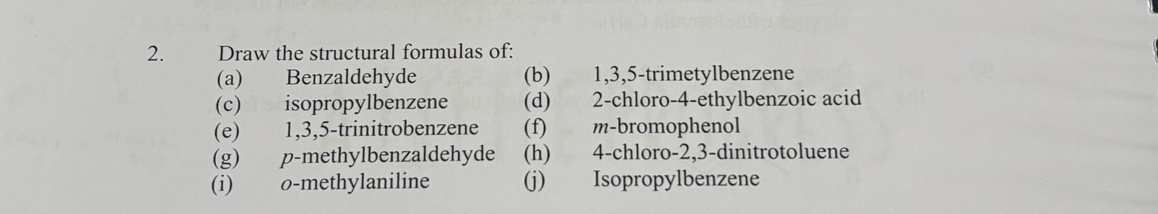 Draw the structural formulas of: 
(a) Benzaldehyde (b) 1, 3, 5 -trimetylbenzene 
(c) isopropylbenzene (d) 2 -chloro- 4 -ethylbenzoic acid 
(e) 1, 3, 5 -trinitrobenzene (f) m-bromophenol 
(g) p-methylbenzaldehyde (h) 4 -chloro -2, 3 -dinitrotoluene 
(i) o -methylaniline (j) Isopropylbenzene