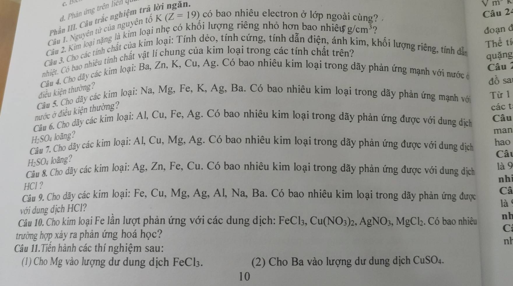 Phản ứng trên liên ut
m
Phần III. Câu trắc nghiệm trả
Câu 1. Nguyên tử của nguyên tổ K(Z=19) có bao nhiêu electron ở lớp ngoài cùng? 
Câu 2
Câu 2. Kim loại nặng là kim loại nhẹ có khối lượng riêng nhỏ hơn bao nhiên
g/cm^3 ? đoạn đ
Thể tí
Câu 3. Cho các tính chất của kim loại: Tính dẻo, tính cứng, tính dẫn điện, ánh kim, khối lượng riêng, tính dẫn
nhiệt. Có bao nhiêu tính chất vật lí chung của kim loại trong các tính chất trên?
quǎng
Câu 2
Câu 4. Cho dãy các kim loại: Ba, Zn, K, Cu, Ag. Có bao nhiêu kim loại trong dãy phản ứng mạnh với nước ở
đồ sa
điều kiện thường?
Câu 5. Cho dãy các kim loại: Na, Mg, Fe, K, Ag, Ba. Có bao nhiêu kim loại trong dãy phản ứng mạnh với
Từ 1
nước ở điều kiện thường?
các t
Câu 6. Cho dãy các kim loại: Al, Cu, Fe, Ag. Có bao nhiêu kim loại trong dãy phản ứng được với dung dịch Câu
H_2SO_4 loãng?
man
Câu 7. Cho dãy các kim loại: Al, Cu, Mg, Ag. Có bao nhiêu kim loại trong dãy phản ứng được với dung dịch hao
Câu
H_2SO_4 loãng?
Câu 8. Cho dãy các kim loại: Ag, Zn, Fe, Cu. Có bao nhiêu kim loại trong dãy phản ứng được với dung dịch là 9
nhi
HCl ?
Câu 9. Cho dãy các kim loại: Fe, Cu, Mg, Ag, Al, Na, Ba. Có bao nhiêu kim loại trong dãy phản ứng được Câ
với dung dịch HCl?
là
Câu 10. Cho kim loại Fe lần lượt phản ứng với các dung dịch: FeCl_3,Cu(NO_3)_2,AgNO_3,MgCl_2. Có bao nhiêu nh
C
trường hợp xảy ra phản ứng hoá học?
nh
Câu 11.Tiến hành các thí nghiệm sau:
(1) Cho Mg vào lượng dư dung dịch FeCl₃. (2) Cho Ba vào lượng dư dung dịch CuSO_4.
10