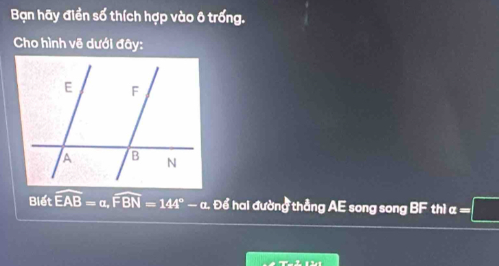 Bạn hãy điền số thích hợp vào ô trống. 
Cho hình vẽ dưới đây: 
Biết widehat EAB=alpha , widehat FBN=144°-alpha Đ Để hai đường thẳng AE song song BF thì a=□