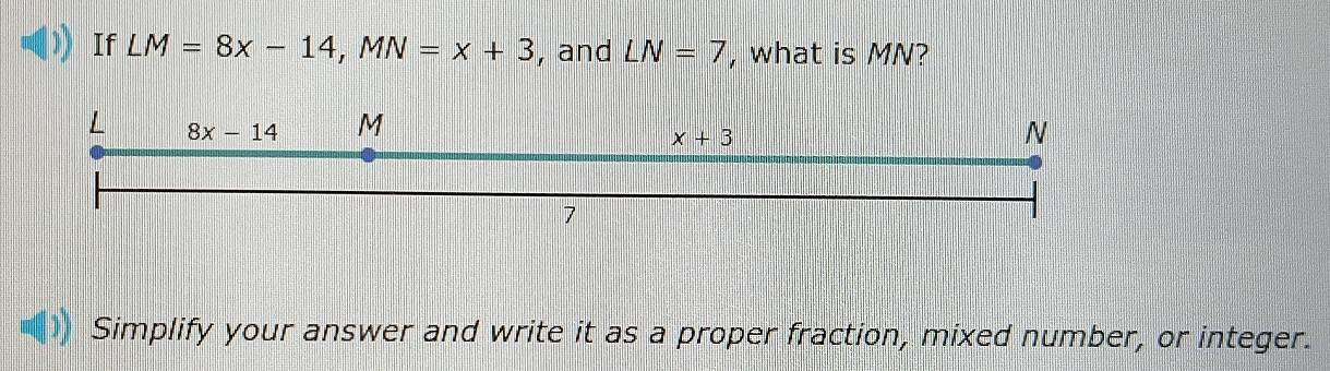 If LM=8x-14,MN=x+3 , and LN=7 , what is MN?
Simplify your answer and write it as a proper fraction, mixed number, or integer.