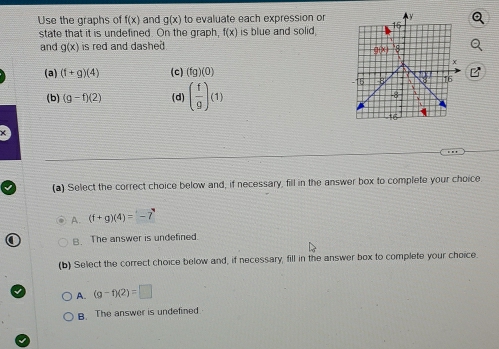 Use the graphs of f(x) and g(x) to evaluate each expression or
state that it is undefined. On the graph, f(x) is blue and solid.
and g(x) is red and dashed .
(a) (f+g)(4) (c) (fg)(0) B
(b) (g-f)(2) (d) ( f/g )(1)
(a) Select the correct choice below and, if necessary, fill in the answer box to complete your choice.
A. (f+g)(4)=-7
B. The answer is undefined.
(b) Select the correct choice below and, if necessary, fill in the answer box to complete your choice.
A. (g-f)(2)=□
B. The answer is undefined