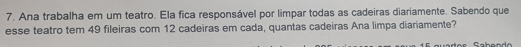 Ana trabalha em um teatro. Ela fica responsável por limpar todas as cadeiras diariamente. Sabendo que 
esse teatro tem 49 fileiras com 12 cadeiras em cada, quantas cadeiras Ana limpa diariamente?