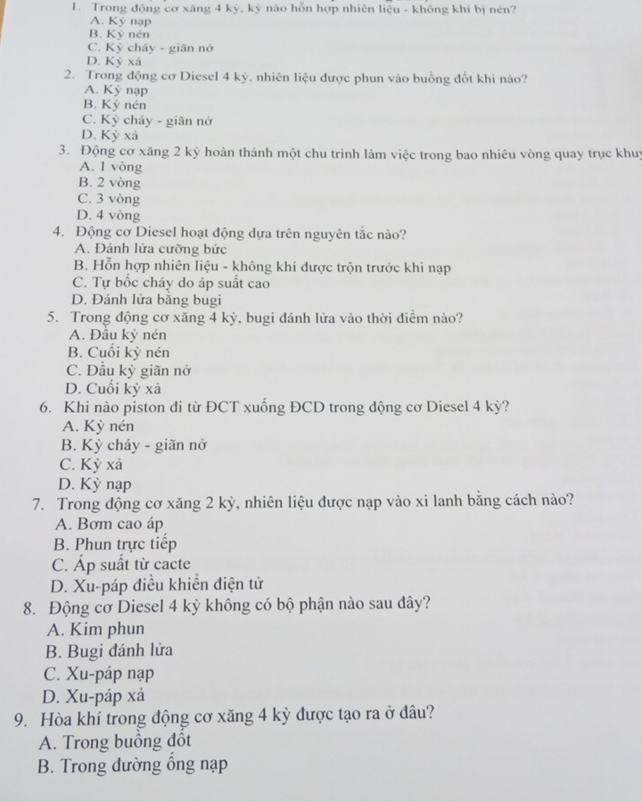 Trong động cơ xãng 4 kỳ, kỷ nào hỗn hợp nhiên liệu - không khí bị nén?
A. Kỷ nạp
B. Kỷ nén
C. Kỳ cháy - giãn nở
D. Kỳ xả
2. Trong động cơ Diesel 4 kỳ, nhiên liệu được phun vào buồng đốt khi nào?
A. Kỳ nạp
B. Kỳ nén
C. Kỳ cháy - giãn nở
D. Kỳ xả
3. Động cơ xăng 2 kỳ hoàn thành một chu trình làm việc trong bao nhiêu vòng quay trục khuy
A. 1 vòng
B. 2 vòng
C. 3 vòng
D. 4 vòng
4. Động cơ Diesel hoạt động dựa trên nguyên tắc nào?
A. Đánh lửa cưỡng bức
B. Hỗn hợp nhiên liệu - không khí được trộn trước khi nạp
C. Tự bốc cháy do áp suất cao
D. Đánh lửa băng bugi
5. Trong động cơ xăng 4 kỳ, bugi đánh lửa vào thời điểm nào?
A. Đầu kỳ nén
B. Cuối kỳ nén
C. Đầu kỳ giãn nở
D. Cuối kỳ xả
6. Khi nào piston đi từ ĐCT xuống ĐCD trong động cơ Diesel 4 kỳ?
A. Kỳ nén
B. Kỳ cháy - giãn nở
C. Kỳ xả
D. Kỳ nạp
7. Trong động cơ xăng 2 kỳ, nhiên liệu được nạp vào xi lanh bằng cách nào?
A. Bơm cao áp
B. Phun trực tiếp
C. Áp suất từ cacte
D. Xu-páp điều khiển điện tử
8. Động cơ Diesel 4 kỳ không có bộ phận nào sau đây?
A. Kim phun
B. Bugi đánh lửa
C. Xu-páp nạp
D. Xu-páp xả
9. Hòa khí trong động cơ xăng 4 kỳ được tạo ra ở đâu?
A. Trong buồng đốt
B. Trong dường ổng nạp