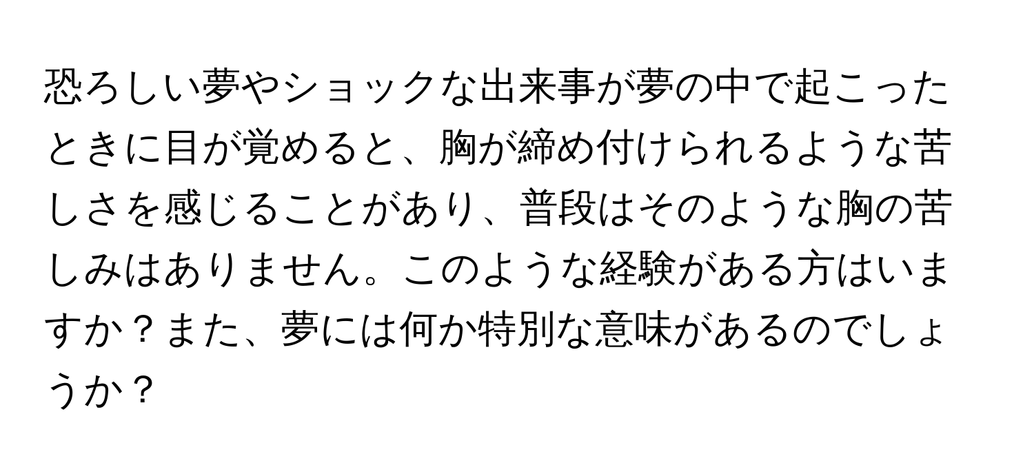 恐ろしい夢やショックな出来事が夢の中で起こったときに目が覚めると、胸が締め付けられるような苦しさを感じることがあり、普段はそのような胸の苦しみはありません。このような経験がある方はいますか？また、夢には何か特別な意味があるのでしょうか？