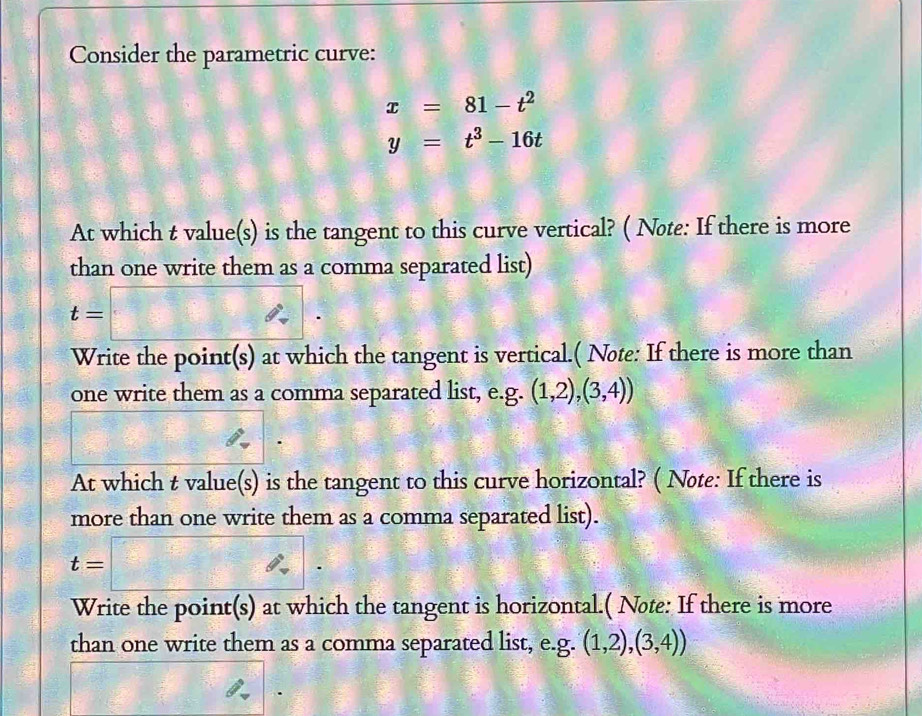 Consider the parametric curve:
x=81-t^2
y=t^3-16t
At which t value(s) is the tangent to this curve vertical? ( Note: If there is more 
than one write them as a comma separated list)
t=□. 
Write the point(s) at which the tangent is vertical.( Note: If there is more than 
one write them as a comma separated list, e.g. (1,2),(3,4))
(1,3)
At which t value(s) is the tangent to this curve horizontal? ( Nøte: If there is 
more than one write them as a comma separated list).
t=□. 
Write the point(s) at which the tangent is horizontal.( Nøte: If there is more 
than one write them as a comma separated list, e.g. (1,2),(3,4))