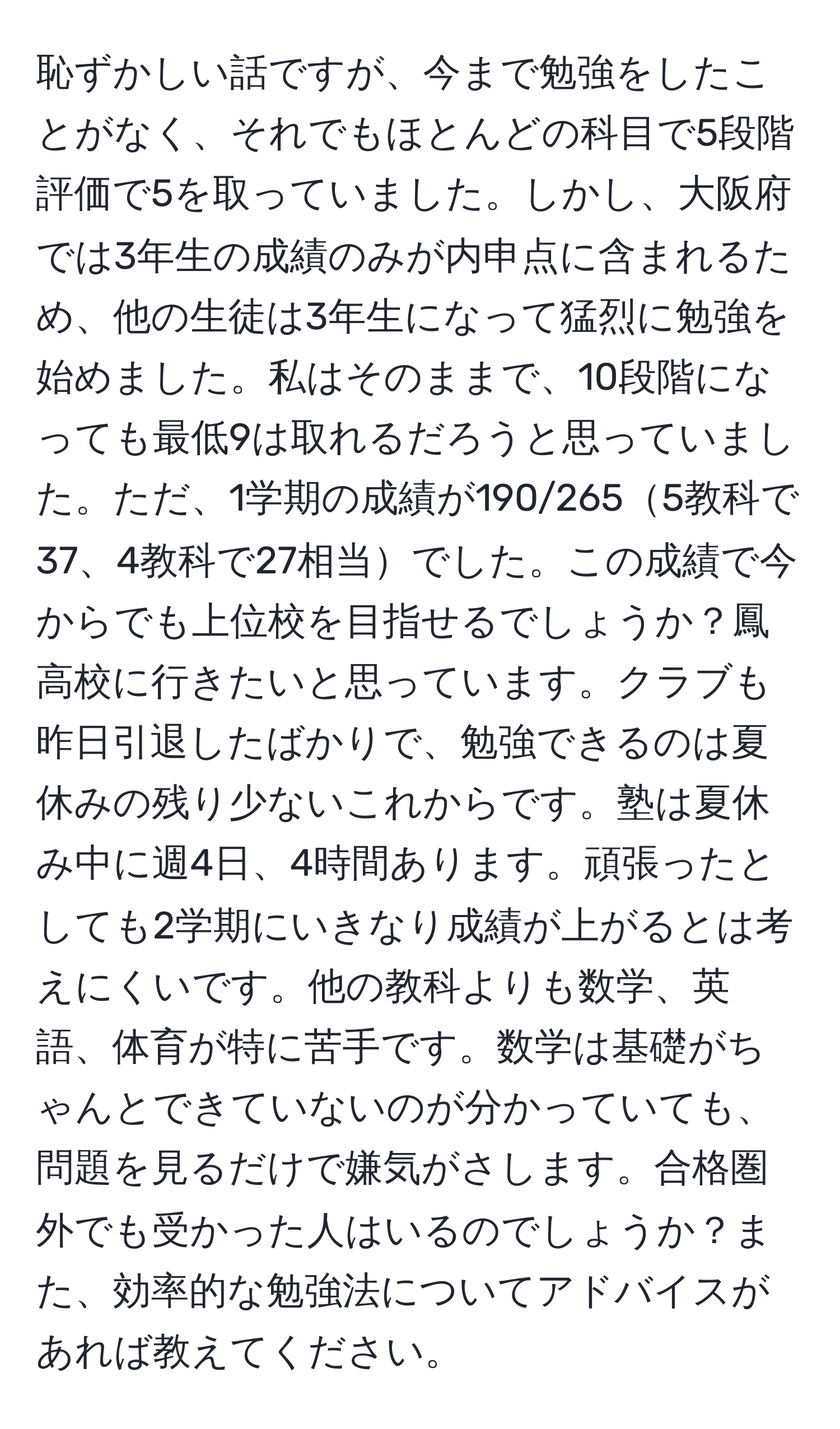 恥ずかしい話ですが、今まで勉強をしたことがなく、それでもほとんどの科目で5段階評価で5を取っていました。しかし、大阪府では3年生の成績のみが内申点に含まれるため、他の生徒は3年生になって猛烈に勉強を始めました。私はそのままで、10段階になっても最低9は取れるだろうと思っていました。ただ、1学期の成績が190/2655教科で37、4教科で27相当でした。この成績で今からでも上位校を目指せるでしょうか？鳳高校に行きたいと思っています。クラブも昨日引退したばかりで、勉強できるのは夏休みの残り少ないこれからです。塾は夏休み中に週4日、4時間あります。頑張ったとしても2学期にいきなり成績が上がるとは考えにくいです。他の教科よりも数学、英語、体育が特に苦手です。数学は基礎がちゃんとできていないのが分かっていても、問題を見るだけで嫌気がさします。合格圏外でも受かった人はいるのでしょうか？また、効率的な勉強法についてアドバイスがあれば教えてください。