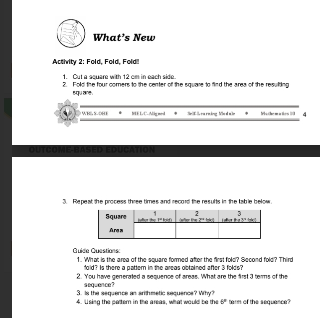 What’s New
Activity 2: Fold, Fold, Fold!
1. Cut a square with 12 cm in each side.
2. Fold the four corners to the center of the square to find the area of the resulting
square.
WBL S- OBE MELC-Aligned Self-Learning Module Mathematics 10 4
OUTCOME BASED EDUCATION
3. Repeat the process three times and record the results in the table below.
Guide Questions:
1. What is the area of the square formed after the first fold? Second fold? Third
fold? Is there a pattern in the areas obtained after 3 folds?
2. You have generated a sequence of areas. What are the first 3 terms of the
sequence?
3. Is the sequence an arithmetic sequence? Why?
4. Using the pattern in the areas, what would be the 6^(th) term of the sequence?