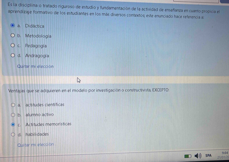 Es la disciplina o tratado riguroso de estudio y fundamentación de la actividad de enseñanza en cuanto propicia el
aprendizaje formativo de los estudiantes en los más diversos contextos; este enunciado hace referencia a:
a. Didáctica
b. Metodología
c. Pedagogía
d. Andragogía
Quitar mi elección
Ventajas que se adquieren en el modelo por investigación o constructivista, EXCEPTO:
a. actitudes científicas
b. alumno activo
c. Actitudes memorísticas
d. habilidades
Quitar mi elección
9:04 
SPA 21/01/20