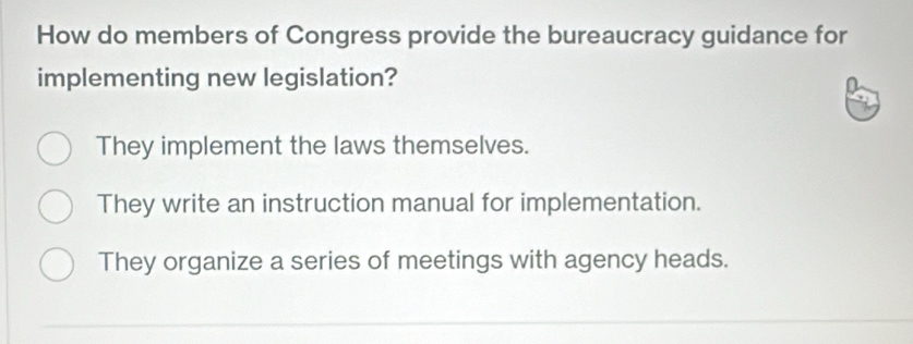 How do members of Congress provide the bureaucracy guidance for
implementing new legislation?
They implement the laws themselves.
They write an instruction manual for implementation.
They organize a series of meetings with agency heads.