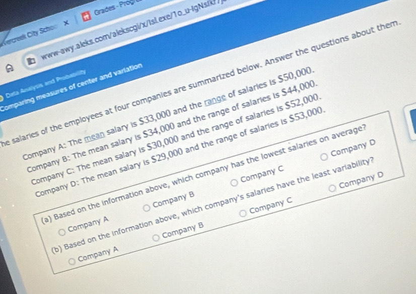 Grades Prog 
Wercreek City Schoo X orww-awy.aleks.com/alekscgi/x/isl.exe/1o_u-lgNsik// 
e salaries of the employees at four companies are summarized below. Answer the questions about ther 
Data Analysis and Probability 
Comparing measures of center and variation 
ompany A: The mean salary is $33,000 and the range of salaries is $50,00 ( 
ompany B: The mean salary is $34,000 and the range of salaries is $44,00 ( 
ompany C: The mean salary is $30,000 and the range of salaries is $52,00 ( 
Company D: The mean salary is $29,000 and the range of salaries is $53,000
Company C Company D 
a) Based on the information above, which company has the lowest salaries on average 
Company C Company D 
b) Based on the information above, which company's salaries have the least variability 
Company A Company B 
Company A Company B