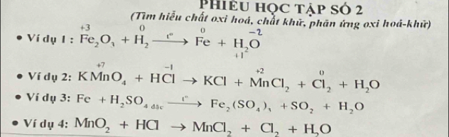 Phiều học tập số 2 
(Tìm hiểu chất oxi hoá, chất khữ, phần ứng oxi hoá-khữ) 
Ví dụ 1 : . ^+3Fe_2O_3+H_eFe+H_2O 
Ví dụ 2: KMnO_4+HClto KCl+MnCl_2+Cl_2+H_2O
Ví dụ 3: Fe+H_2SO_4dscxrightarrow rFe_2(SO_4)_3+SO_2+H_2O
Ví dụ 4: MnO_2+HClto MnCl_2+Cl_2+H_2O