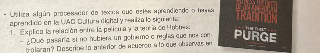 • Utiliza algún procesador de textos que estés aprendiendo o hayas 
OFAN AMERICAN 
aprendido en la UAC Cultura digital y realiza lo siguiente: 
TRADITION 
1. Explica la relación entre la película y la teoría de Hobbes: 
THE FIRST 
- ¿Qué pasaría si no hubiera un gobierno o reglas que nos con- PURGE 
trolaran? Describe lo anterior de acuerdo a lo que observas en