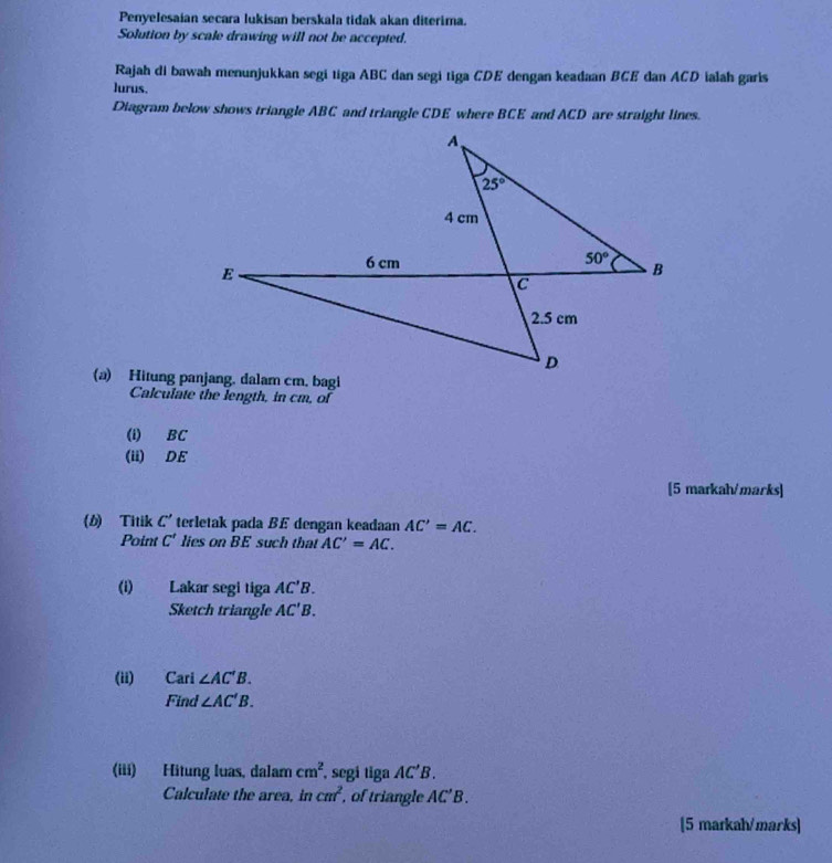 Penyelesaían secara lukisan berskala tidak akan diterima.
Solution by scale drawing will not be accepted.
Rajah di bawah menunjukkan segi tiga ABC dan segi tiga CDE dengan keadaan BCE dan ACD ialah garis
lurus.
Diagram below shows triangle ABC and triangle CDE where BCE and ACD are straight lines.
Calculate the length, in cm, of
(i) BC
(ii) DE
[5 markah/marks]
(b) Titik C' terletak pada BE dengan keadaan AC'=AC.
Point C' lies on BE such that AC'=AC.
(i) Lakar segi tiga AC'B.
Sketch triangle AC'B.
(ii) Cari ∠ AC'B.
Find ∠ AC'B.
(iii) Hitung luas, dalam cm^2 , segi tiga AC'B.
Calculate the area, in cm^2 , of triangle AC'B.
[5 markah/marks]