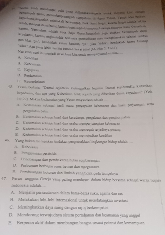 4 'Kara telaßt mendengar pula yang diflrmankankepads nesck moysng Kiw: Jungan
bersumpaḥ palsu, melainkanpeganglah sumpahmu di depań Tuḥan. Trtapi Aku berkaïa
kepadamu.janganlaḥ sekali-kali bersumpaḥ, baik demi langit, karena langit adalaḥ takhta
Allah, maupun demí bumi, karna bumi aḍalah tumpuan kakinya,aıupun dəmi Yorusalem.
karena Yerusalem adalaḥ kota Raja Bęsar.Janganlah juga eugkau bersumpah deti
kepalamu, karena engkautidak berkussa memutihkan atau menghitamkan scholai rambut
pun.Jika ‘ya’, bendaklah kamu kstakaŋ ‘ya’, jika ‘tidak’, hendaklah kamu katakan
‘tidak’ Apa yang lebih dari itu berasal dari si jahat (lih. Mat 5: 33-37).
Nas kitab suci ini menjadi dasar bagi kita untuk memperjuangkan nilai
A. Keadilan
B. Kebenaran
C. Kejujuran
D. Perdamaían
E. Kemerdekaan
45. Yesus berkata: ''Damai sejahtera Kutinggalkan bagimu. Damai sejahteraKu Kuberikan
kepadamu, dan apa yang Kuberikan tidak seperti yang diberikan dunia kepadamu'' (Yoh
14:27 Makna kedamaian yang Yesus maksudkan adalah 
A. Kedamaian sebagai hasil suatu pençapaian kebenaran dan hasil perjuangan serta
pergulatan batin
B. Kedamaian sebagai hasil dari kesadaran, pengakuan dan penghormatan
C. Kedamaian sebagai hasil dari usaha memperjuangkan kebenaran
D. Kedamaian sebagai hasil dari usaha mencegah terjadinya perang
E. Kedamaian sebagai hasil dari usaha mewujudkan keadilan
46. Yang bukan merupakan tindakan pengrusakkan lingkungan hidup adalah __-
A. Reboisasi
B. Penggunaan pestisida
C. Penebangan dan pembakaran hutan sembarangan
D. Perburuan berbagai jenis hewan dan margasatwa
E. Pembuangan kotoran dan limbah yang tidak pada tempatnya
47. Peran anggota Gereja yang paling mendaşar dalam hidup bersama sebagai warga negara
Indonesia adalah...
A. Menjalin persaudaraan dalam batas-batas suku, agama dan ras
B. Melakukan lobi-lobi internasional untuk mendatangkan investasi
C. Meningkatkan daya saing dengan rajiŋ berkompetisi
D. Mendorong terwujudnya sistem pertahanan dan keamanan yang unggul
E. Berperan aktif dalam membangun bangsa sesuai potensi dan kemampuan