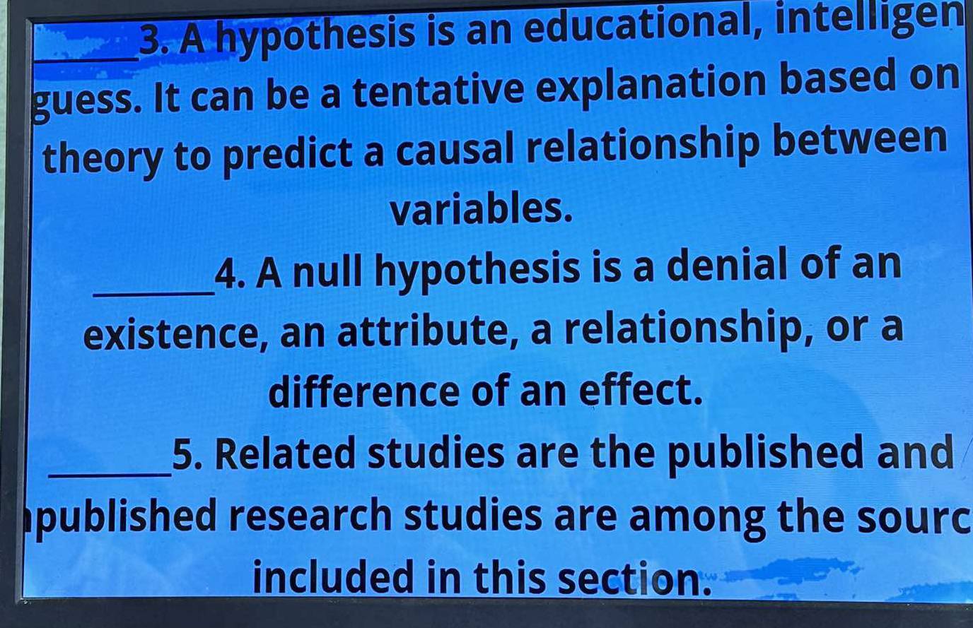 A hypothesis is an educational, intelligen 
guess. It can be a tentative explanation based on 
theory to predict a causal relationship between 
variables. 
_4. A null hypothesis is a denial of an 
existence, an attribute, a relationship, or a 
difference of an effect. 
_5. Related studies are the published and 
published research studies are among the sourc 
included in this section.