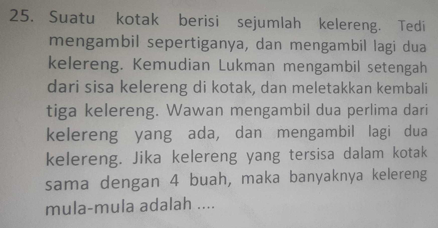 Suatu kotak berisi sejumlah kelereng. Tedi 
mengambil sepertiganya, dan mengambil lagi dua 
kelereng. Kemudian Lukman mengambil setengah 
dari sisa kelereng di kotak, dan meletakkan kembali 
tiga kelereng. Wawan mengambil dua perlima dari 
kelereng yang ada, dan mengambil lagi dua 
kelereng. Jika kelereng yang tersisa dalam kotak 
sama dengan 4 buah, maka banyaknya kelereng 
mula-mula adalah ....