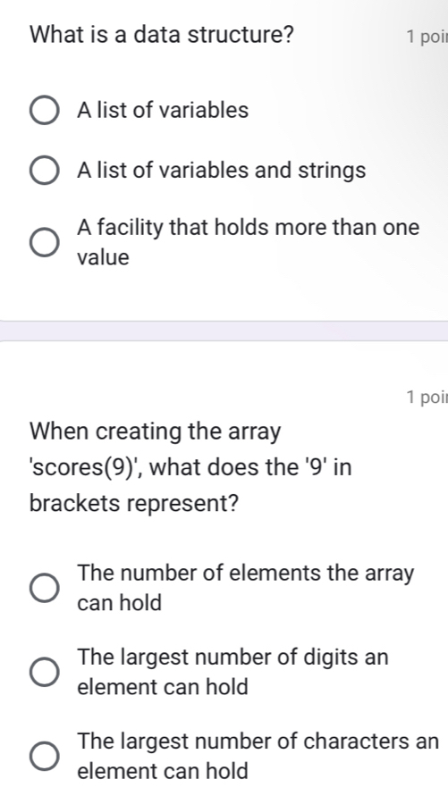 What is a data structure? 1 poi
A list of variables
A list of variables and strings
A facility that holds more than one
value
1 poi
When creating the array
'scores(9)', what does the ' 9 ' in
brackets represent?
The number of elements the array
can hold
The largest number of digits an
element can hold
The largest number of characters an
element can hold