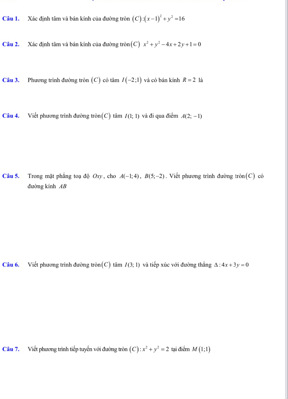 Xác định tâm và bán kính của đường tròn (C) :(x-1)^2+y^2=16
Câu 2. Xác định tâm và bán kính của đường tròn(C) x^2+y^2-4x+2y+1=0
Câu 3. Phương trình đường tròn (C) có tâm I(-2;1) và có bán kính R=2 là 
Câu 4. Viết phương trình đường tròn(C) tâm I(1;1) và đi qua điểm A(2;-1)
Câu 5. Trong mặt phẳng toạ độ Oxy, cho A(-1;4), B(5;-2). Viết phương trình đường tròn(C) có 
đường kính AB
Câu 6. Viết phương trình đường tròn(C) tâm I(3;1) và tiếp xúc với đường thắng △ :4x+3y=0
Câu 7. Viết phương trình tiếp tuyến với đường tròn (C):x^2+y^2=2 tại điểm M(1;1)