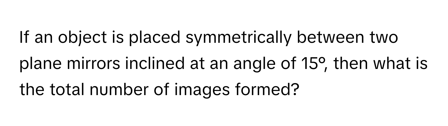 If an object is placed symmetrically between two plane mirrors inclined at an angle of 15°, then what is the total number of images formed?