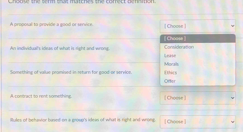 Choose the term that matches the correct defnition. 
_ 
A proposal to provide a good or service. 
[ Choose ] 
_ 
[ Choose ] 
An individual's ideas of what is right and wrong. Consideration 
Lease 
_ 
Morals 
Something of value promised in return for good or service. Ethics 
Offer 
_ 
A contract to rent something. [ Choose ] 
_ 
_ 
Rules of behavior based on a group's ideas of what is right and wrong. [ Choose ]