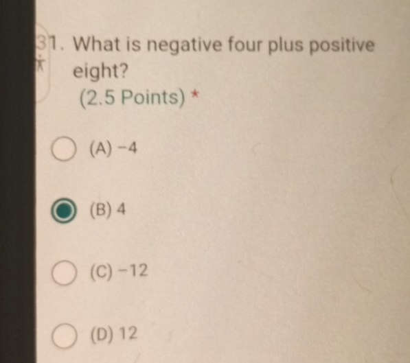 What is negative four plus positive
X eight?
(2.5 Points) *
(A) -4
(B) 4
(C) -12
(D) 12