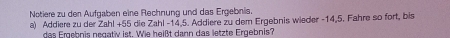 Notiere zu den Aufgaben eine Rechnung und das Ergebnis. 
a) Addiere zu der Zahl + 55 die Zahl -14, 5. Addiere zu dem Ergebnis wieder -14, 5. Fahre so fort, bis 
das Ergebnis negatv ist. Wie heißt dann das letzte Ergebnis?