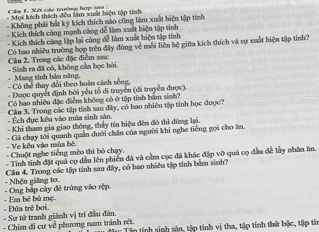 Xét các trường hợp sau :
- Mọi kích thích đều làm xuất hiện tập tính
- Không phải bất kỳ kích thích nào cũng làm xuất hiện tập tính
- Kích thích càng mạnh càng dễ làm xuất hiện tập tính
- Kích thích càng lặp lại càng dễ làm xuất hiện tập tính
Có bao nhiêu trường hợp trên đây đúng về mối liên hệ giữa kích thích và sự xuất hiện tập tính?
Câu 2. Trong các đặc điểm sau:
- Sinh ra đã có, không cần học hỏi.
- Mang tính bản năng.
- Có thể thay đổi theo hoàn cảnh sống.
- Được quyết định bởi yếu tố di truyền (di truyền được).
Có bao nhiêu đặc điểm không có ở tập tính bầm sinh?
Câu 3. Trong các tập tính sau đây, có bao nhiêu tập tính học được?
- Ếch đực kêu vào mùa sinh sản.
- Khi tham gia giao thông, thấy tín hiệu đèn đỏ thì dừng lại.
- Gà chạy tới quanh quần dưới chân của người khi nghe tiếng gọi cho ăn.
- Ve kêu vào mùa hè.
- Chuột nghe tiếng mèo thì bỏ chạy.
- Tinh tinh đặt quả cọ dầu lên phiến đá và cầm cục đá khác đập vỡ quả cọ đầu đề lấy nhân ăn.
Câu 4. Trong các tập tính sau đây, có bao nhiêu tập tính bầm sinh?
- Nhện giăng tơ.
- Ong bắp cày đẻ trứng vào rệp.
- Em bé bú mẹ.
- Đứa trẻ bơi.
- Sư tử tranh giành vị trí đầu đàn.
- Chim di cư về phương nam tránh rét.
Tậu: Tân tính sinh sản, tập tính vị tha, tập tính thử bậc, tập tín