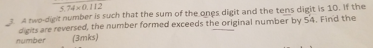 5.74* 0.112
3. A two-digit number is such that the sum of the ones digit and the tens digit is 10. If the 
digits are reversed, the number formed exceeds the original number by 54. Find the 
number (3mks)