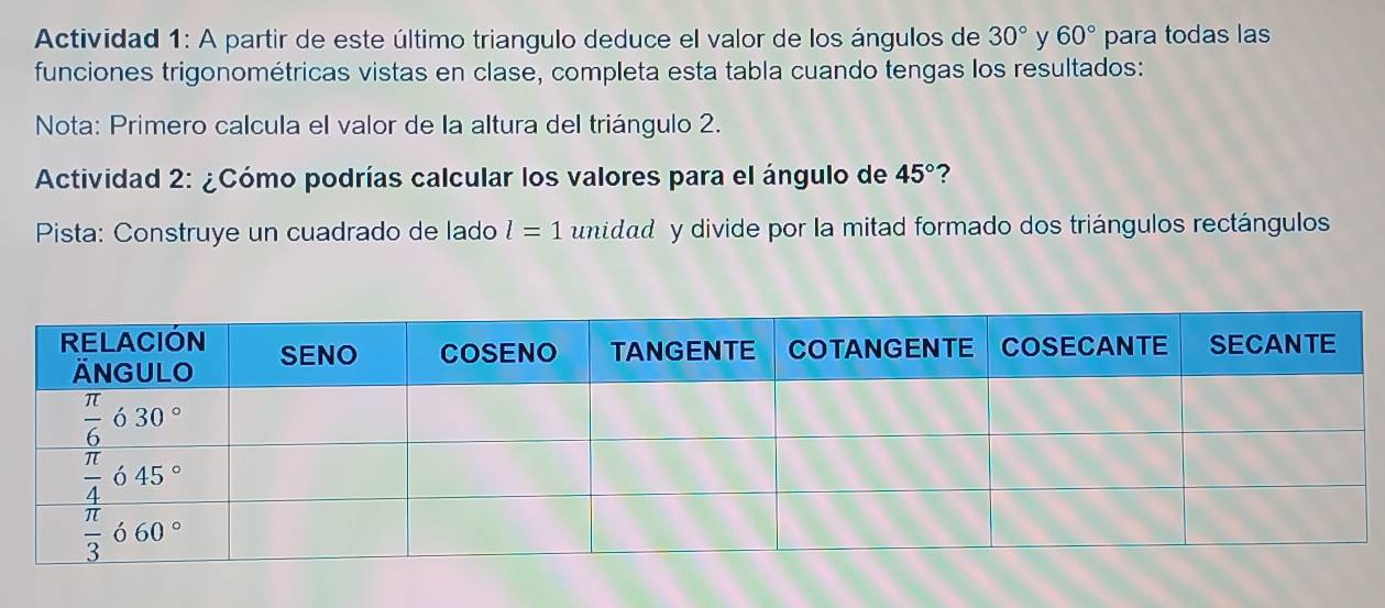 Actividad 1: A partir de este último triangulo deduce el valor de los ángulos de 30° y 60° para todas las
funciones trigonométricas vistas en clase, completa esta tabla cuando tengas los resultados:
Nota: Primero calcula el valor de la altura del triángulo 2.
*  Actividad 2: ¿Cómo podrías calcular los valores para el ángulo de 45° ?
Pista: Construye un cuadrado de lado l=1 unidad  y divide por la mitad formado dos triángulos rectángulos