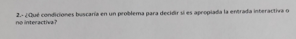 2.- ¿Qué condiciones buscaría en un problema para decidir si es apropiada la entrada interactiva o 
no interactiva?