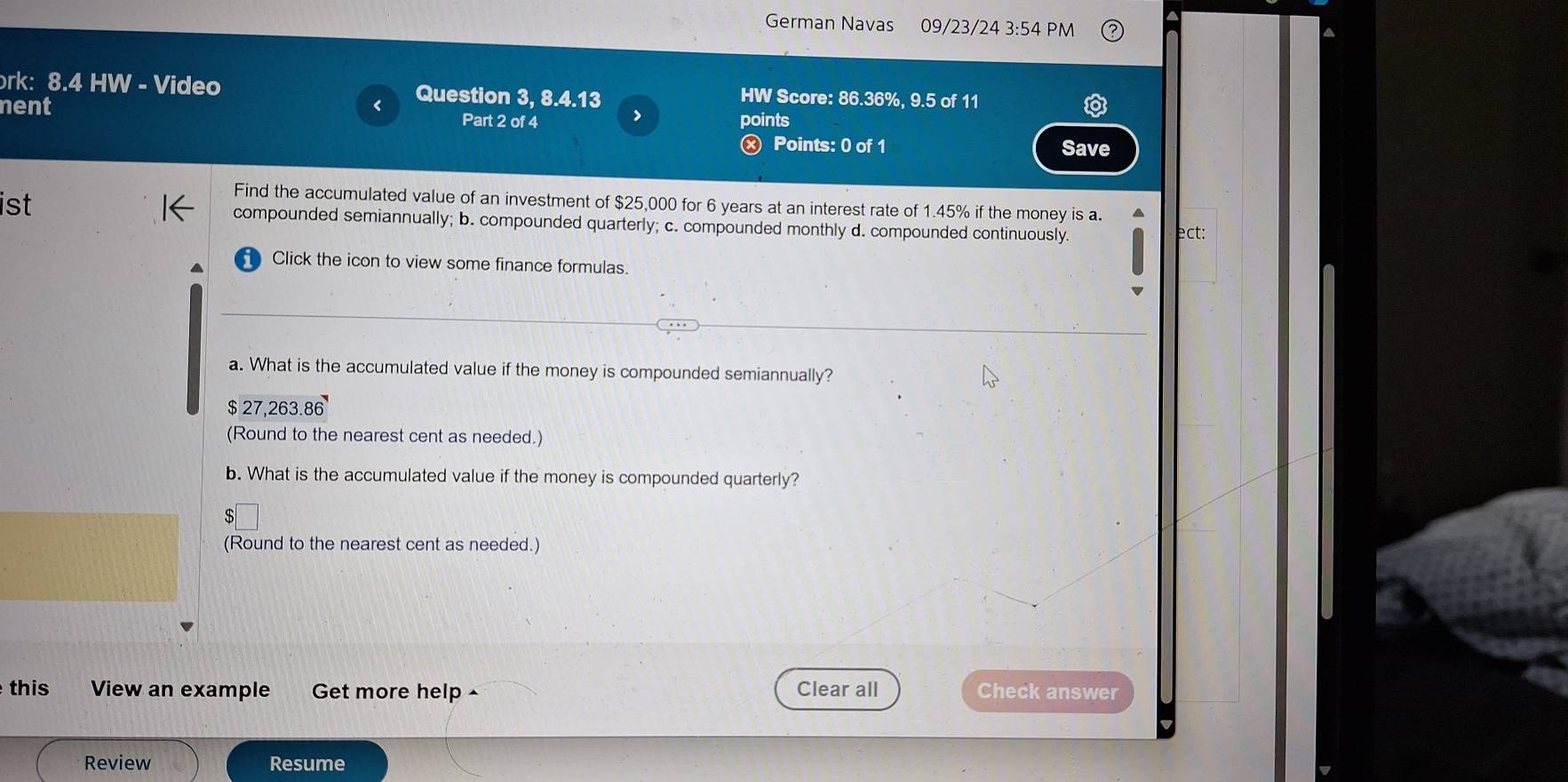 German Navas 09/23/24 3:54 PM
ork: 8.4 HW - Video Question 3, 8.4.13 HW Score: 86.36%, 9.5 of 11
nent Part 2 of 4 > points
Ⓧ Points: 0 of 1 Save
Find the accumulated value of an investment of $25,000 for 6 years at an interest rate of 1.45% if the money is a.
ist compounded semiannually; b. compounded quarterly; c. compounded monthly d. compounded continuously. ect:
Click the icon to view some finance formulas.
a. What is the accumulated value if the money is compounded semiannually?
$ 27,263.86
(Round to the nearest cent as needed.)
b. What is the accumulated value if the money is compounded quarterly?
C
(Round to the nearest cent as needed.)
this View an example Get more help - Clear all Check answer
Review Resume