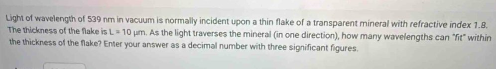 Light of wavelength of 539 nm in vacuum is normally incident upon a thin flake of a transparent mineral with refractive index 1.8. 
The thickness of the flake is L=10mu m. As the light traverses the mineral (in one direction), how many wavelengths can "fit" within 
the thickness of the flake? Enter your answer as a decimal number with three significant figures.