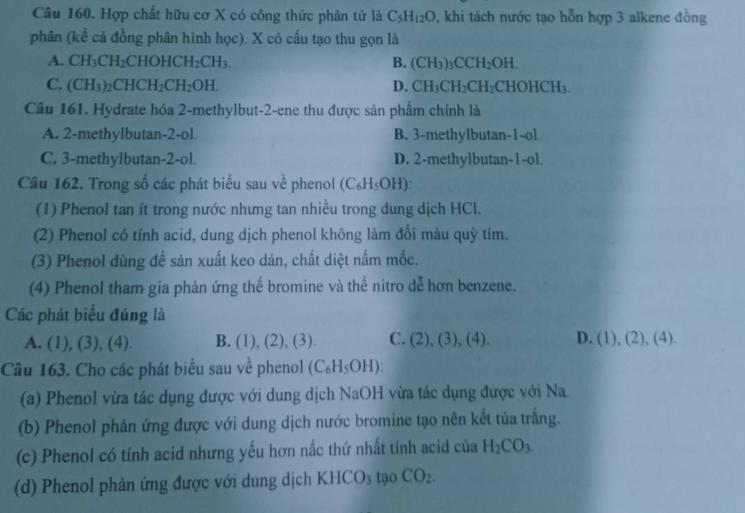 Hợp chất hữu cơ X có công thức phân tử là C_5H_12O , khi tách nước tạo hỗn hợp 3 alkene đồng
phân (kể cả đồng phân hình học). X có cấu tạo thu gọn là
A. CH_3CH_2CHOHCH_2CH_3. B. (CH_3)_3CCH_2OH.
C. (CH_3)_2CHCH_2CH_2OH. D. CH_3CH_2CH_2CHOHCH_3.
Câu 161. Hydrate hóa 2-methylbut-2-ene thu được sản phầm chính là
A. 2-methylbutan-2-ol. B. 3-methylbutan-1-ol.
C. 3-methylbutan-2-ol. D. 2-methylbutan-1-ol.
Câu 162. Trong số các phát biểu sau về phenol (C₆H₅OH):
(1) Phenol tan ít trong nước nhưng tan nhiều trong dung dịch HCl.
(2) Phenol có tính acid, dung dịch phenol không làm đổi màu quỳ tím.
(3) Phenol dùng đề sản xuất keo dán, chất diệt nấm mốc.
(4) Phenol tham gia phản ứng thế bromine và thế nitro dễ hơn benzene.
Các phát biểu đúng là
C.
A. (1), (3),(4 ) B. (1), (2) (3). (2),(3),(4). D. (1),(2),(4).
Câu 163. Cho các phát biểu sau về phenol (C_6H_5OH):
(a) Phenol vừa tác dụng được với dung dịch NaOH vừa tác dụng được với Na.
(b) Phenol phản ứng được với dung dịch nước bromine tạo nên kết tủa trắng.
(c) Phenol có tính acid nhưng yếu hơn nấc thứ nhất tính acid của H_2CO_3
(d) Phenol phản ứng được với dung dịch KHCO_3tao CO_2.