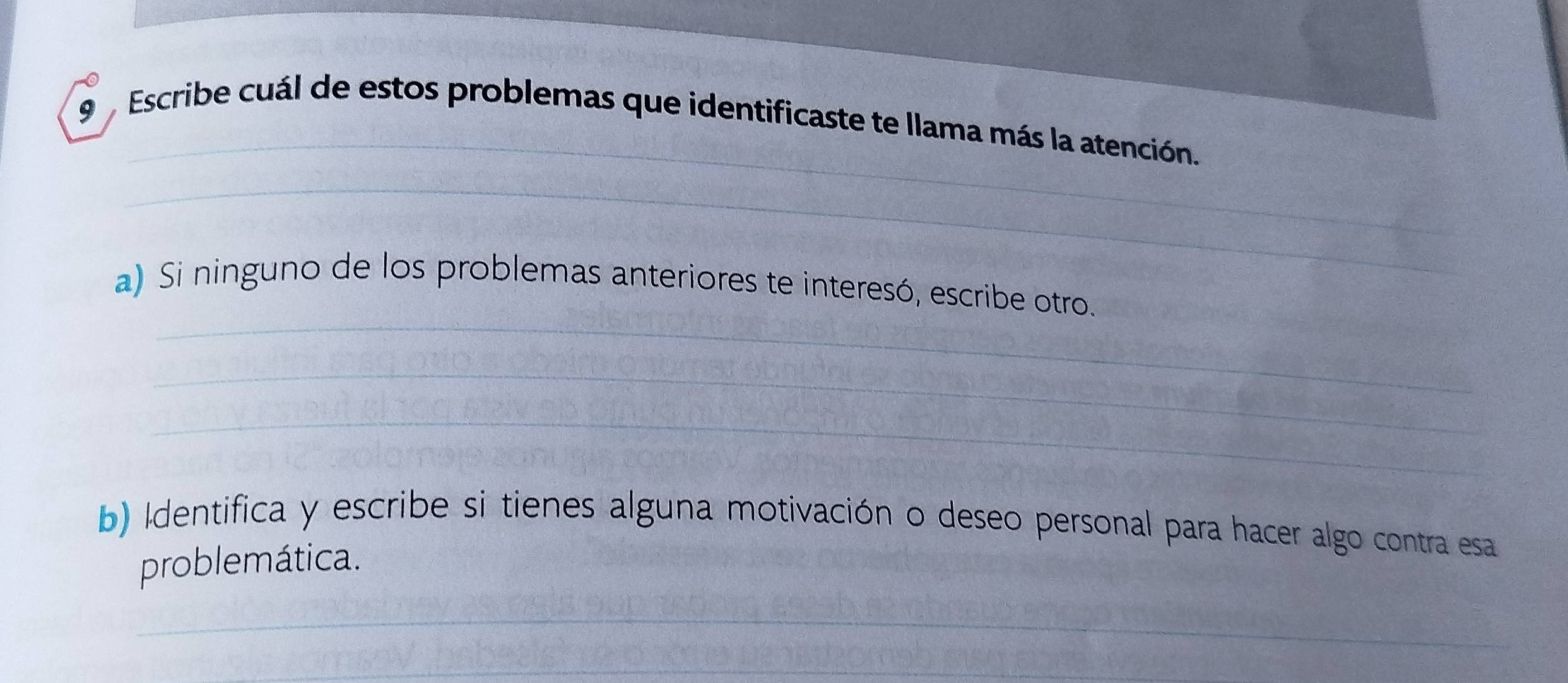 Escribe cuál de estos problemas que identificaste te llama más la atención. 
_ 
_ 
a) Si ninguno de los problemas anteriores te interesó, escribe otro. 
_ 
_ 
b) Identifica y escribe si tienes alguna motivación o deseo personal para hacer algo contra esa 
problemática. 
_ 
_