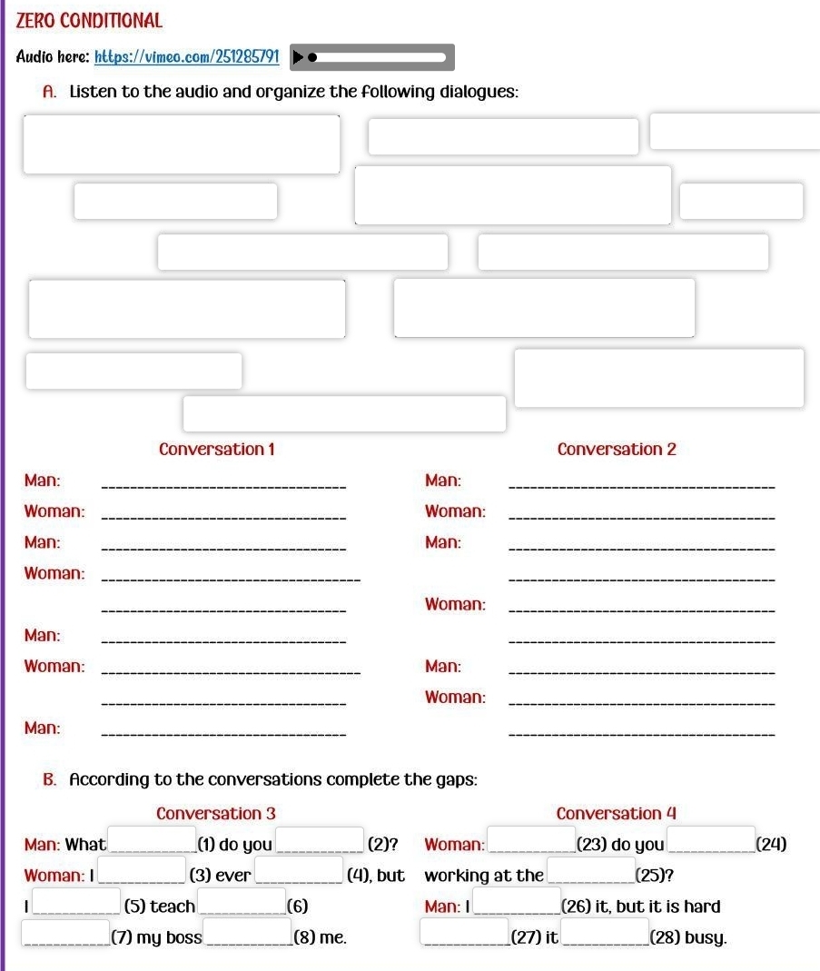 ZERO CONDITIONAL 
Audio here: https://vimeo.com/251285791 
A. Listen to the audio and organize the following dialogues: 
Conversation 1 Conversation 2 
Man: _Man:_ 
Woman: _Woman:_ 
Man: _Man:_ 
Woman:_ 
_ 
_ 
Woman:_ 
Man:_ 
_ 
Woman: _Man:_ 
_ 
Woman:_ 
Man:_ 
_ 
B. According to the conversations complete the gaps: 
Conversation 3 Conversation 4 
Man: What _(1) do you_ (2)? Woman: _(23) do you_ (24) 
Woman: I _(3) ever_ (4), but working at the _(25)? 
(5) teach_ (6) Man: I _(26) it, but it is hard 
(7) my boss _(8) me. _(27) it_ (28) busy.