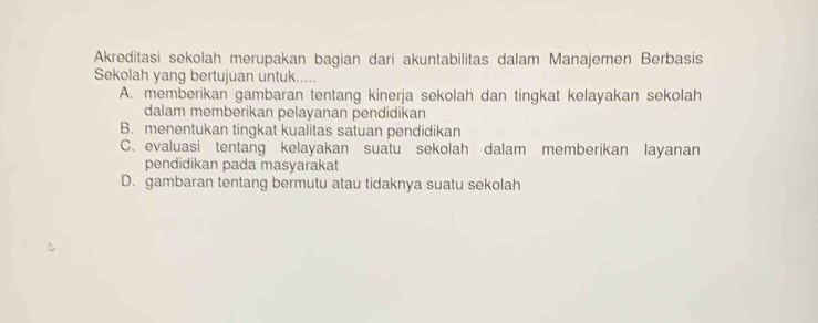 Akreditasi sekolah merupakan bagian dari akuntabilitas dalam Manajemen Berbasis
Sekolah yang bertujuan untuk.....
A. memberikan gambaran tentang kinerja sekolah dan tingkat kelayakan sekolah
dalam memberikan pelayanan pendidikan
B. menentukan tingkat kualitas satuan pendidikan
C. evaluasi tentang kelayakan suatu sekolah dalam memberikan layanan
pendidikan pada masyarakat
D. gambaran tentang bermutu atau tidaknya suatu sekolah