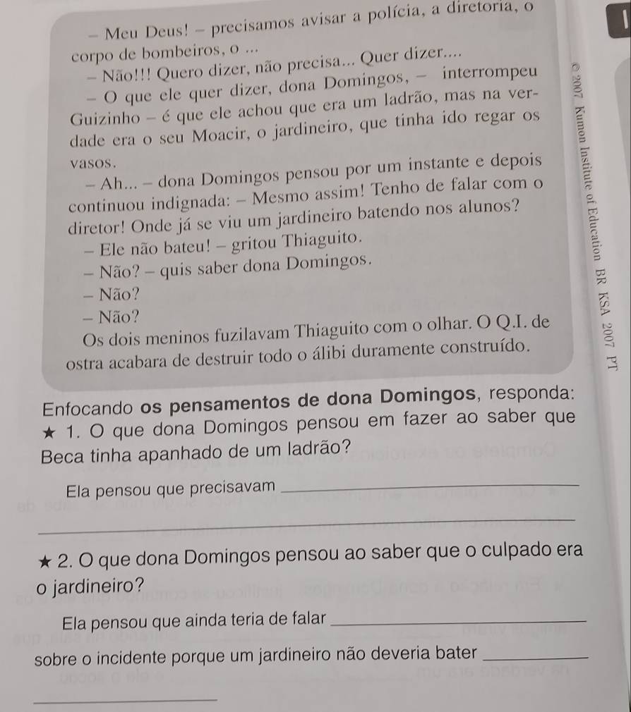 Meu Deus! - precisamos avisar a polícia, a diretoria, o 
corpo de bombeiros, o ... 
- Não!!! Quero dizer, não precisa... Quer dizer.... 
- O que ele quer dizer, dona Domingos, - interrompeu 
Guizinho - é que ele achou que era um ladrão, mas na ver- 
dade era o seu Moacir, o jardineiro, que tinha ido regar os 
vasos. 
- Ah... - dona Domingos pensou por um instante e depois 
continuou indignada: - Mesmo assim! Tenho de falar com o 
diretor! Onde já se viu um jardineiro batendo nos alunos? 
- Ele não bateu! - gritou Thiaguito. 
- Não? - quis saber dona Domingos. 
- Não? 
- Não? 
Os dois meninos fuzilavam Thiaguito com o olhar. O Q.I. de 
ostra acabara de destruir todo o álibi duramente construído. 
Enfocando os pensamentos de dona Domingos, responda: 
★ 1. O que dona Domingos pensou em fazer ao saber que 
Beca tinha apanhado de um ladrão? 
Ela pensou que precisavam 
_ 
_ 
2. O que dona Domingos pensou ao saber que o culpado era 
o jardineiro? 
Ela pensou que ainda teria de falar_ 
sobre o incidente porque um jardineiro não deveria bater_ 
_