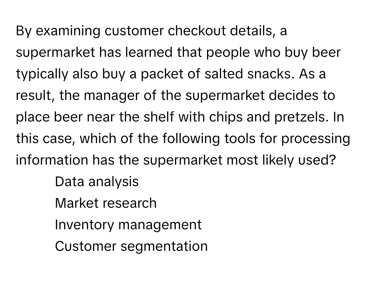 By examining customer checkout details, a supermarket has learned that people who buy beer typically also buy a packet of salted snacks. As a result, the manager of the supermarket decides to place beer near the shelf with chips and pretzels. In this case, which of the following tools for processing information has the supermarket most likely used?

1) Data analysis
2) Market research
3) Inventory management
4) Customer segmentation