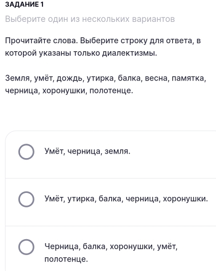 3AДAHИE 1
Выберите один из нескольких вариантов
Прочитайτе слова. Выберите строку для ответа, в
Κоторой указаны Τолько диалектизмы.
Земля, умёτ, дождь, утирка, балка, весна, памятка,
черница, хоронушки, лолотенце.
Уμёт, черница, земля.
Уμёτ, утирка, балκа, черница, хоронушки.
⁴ерница, балка, хоронушки, умёτ,
полотенце.