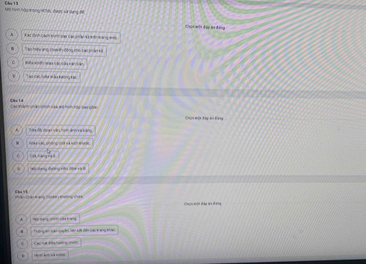 Mô hình hập trong HTM, được sử dụng đế
Chọn một đáp àn đùng
^ Xác định cách trình bay các phần tử trên trang weo
B Tao hiệu ưng chuyến động cho các phần tử.
c Điều khiến màu sắc của văn bản
D Tạo các biểu mẫu tương tác
Câu 14
Các thành phần chính của mô hình hộp bao gồm:
Chọn một đáp ăn đùng
^ Tiêu đế, đoạn văn, hình ảnh và bảng
B Màu sắc, phòng chữ và kích thước.
C Cột, hàng và ố
D Nội dụng, đường viên, đệm và lệ
Câu 15
Phần chăn trang (footer) thường chưa
Chọn một đáp ăn đứng
^ Nội dung chính của trang
n Thông tin bản quyền, liên kết đến các trang khác
c Các nút điều hướng chính,
D Hình ảnh và video.