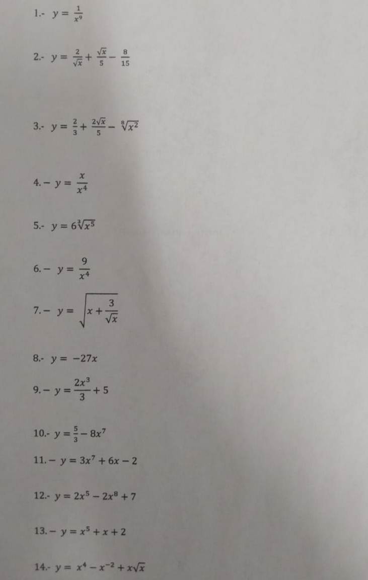 1.- y= 1/x^9 
2.- y= 2/sqrt(x) + sqrt(x)/5 - 8/15 
3.- y= 2/3 + 2sqrt(x)/5 -sqrt[8](x^2)
4. -y= x/x^4 
5.- y=6sqrt[3](x^5)
6. -y= 9/x^4 
7. -y=sqrt(x+frac 3)sqrt(x)
8.- y=-27x
9. -y= 2x^3/3 +5
10.- y= 5/3 -8x^7
11. -y=3x^7+6x-2
12.- y=2x^5-2x^8+7
13. -y=x^5+x+2
14.- y=x^4-x^(-2)+xsqrt(x)