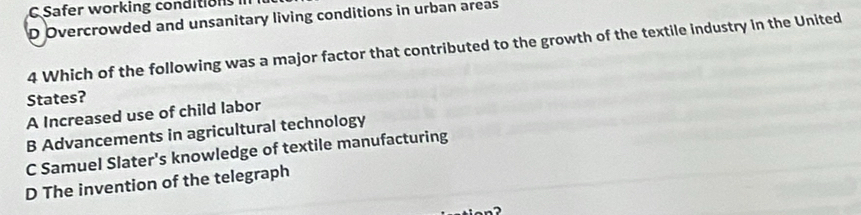 C Safer working conditions
D Overcrowded and unsanitary living conditions in urban areas
4 Which of the following was a major factor that contributed to the growth of the textile industry in the United
States?
A Increased use of child labor
B Advancements in agricultural technology
C Samuel Slater's knowledge of textile manufacturing
D The invention of the telegraph