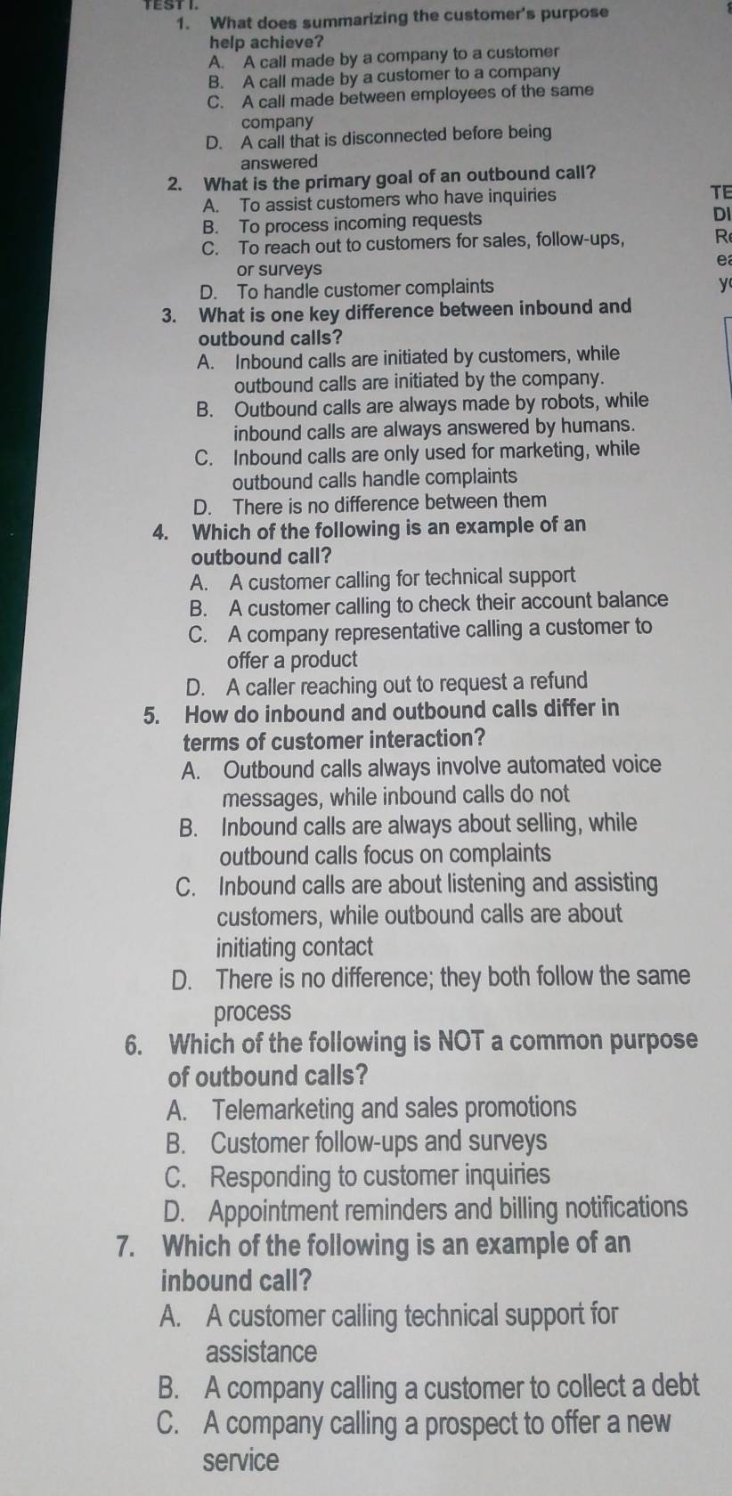 What does summarizing the customer's purpose
help achieve?
A. A call made by a company to a customer
B. A call made by a customer to a company
C. A call made between employees of the same
company
D. A call that is disconnected before being
answered
2. What is the primary goal of an outbound call?
A. To assist customers who have inquiries TE
B. To process incoming requests DI
C. To reach out to customers for sales, follow-ups, R
e
or surveys
D. To handle customer complaints
y
3. What is one key difference between inbound and
outbound calls?
A. Inbound calls are initiated by customers, while
outbound calls are initiated by the company.
B. Outbound calls are always made by robots, while
inbound calls are always answered by humans.
C. Inbound calls are only used for marketing, while
outbound calls handle complaints
D. There is no difference between them
4. Which of the following is an example of an
outbound call?
A. A customer calling for technical support
B. A customer calling to check their account balance
C. A company representative calling a customer to
offer a product
D. A caller reaching out to request a refund
5. How do inbound and outbound calls differ in
terms of customer interaction?
A. Outbound calls always involve automated voice
messages, while inbound calls do not
B. Inbound calls are always about selling, while
outbound calls focus on complaints
C. Inbound calls are about listening and assisting
customers, while outbound calls are about
initiating contact
D. There is no difference; they both follow the same
process
6. Which of the following is NOT a common purpose
of outbound calls?
A. Telemarketing and sales promotions
B. Customer follow-ups and surveys
C. Responding to customer inquiries
D. Appointment reminders and billing notifications
7. Which of the following is an example of an
inbound call?
A. A customer calling technical support for
assistance
B. A company calling a customer to collect a debt
C. A company calling a prospect to offer a new
service