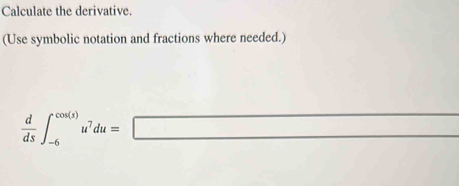 Calculate the derivative. 
(Use symbolic notation and fractions where needed.)
 d/ds ∈t _(-6)^(cos (s))u^7du=□