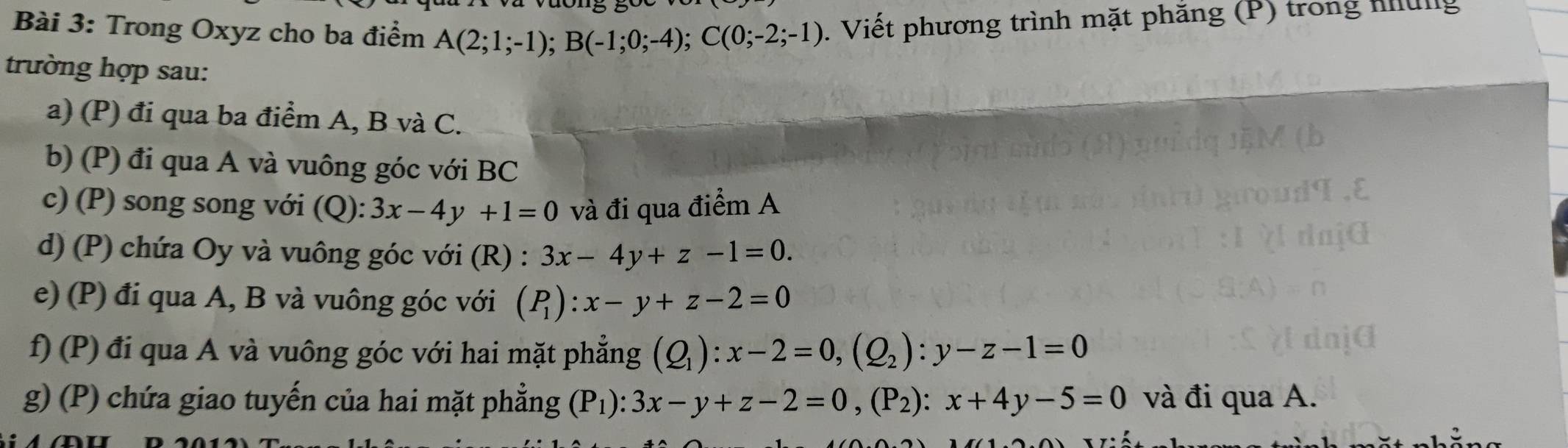 Trong Oxyz cho ba điểm A(2;1;-1); B(-1;0;-4); C(0;-2;-1). Viết phương trình mặt phẳng (P) trong hng 
trường hợp sau: 
a) (P) đi qua ba điểm A, B và C. 
b) (P) đi qua A và vuông góc với BC 
c) (P) song song với (Q):3x-4y+1=0 và đi qua điểm A 
d) (P) chứa Oy và vuông góc với (R) : 3x-4y+z-1=0. 
e) (P) đi qua A, B và vuông góc với (P_1):x-y+z-2=0
f) (P) đi qua A và vuông góc với hai mặt phẳng (Q_1):x-2=0, (Q_2) : y-z-1=0
g) (P) chứa giao tuyến của hai mặt phẳng (P_1):3x-y+z-2=0, (P_2) : x+4y-5=0 và đi qua A.